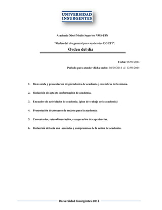 Universidad Insurgentes 2014 
Academia Nivel Medio Superior NMS-UIN 
“Orden del día general para academias DGETI”. 
Orden del día 
Fecha: 08/09/2014 
Periodo para atender dicha orden: 08/09/2014 al 12/09/2014 
1. Bienvenida y presentación de presidentes de academia y miembros de la misma. 
2. Redacción de acta de conformación de academia. 
3. Encuadre de actividades de academia. (plan de trabajo de la academia) 
4. Presentación de proyecto de mejora para la academia. 
5. Comentarios, retroalimentación, recuperación de experiencias. 
6. Redacción del acta con acuerdos y compromisos de la sesión de academia. 
