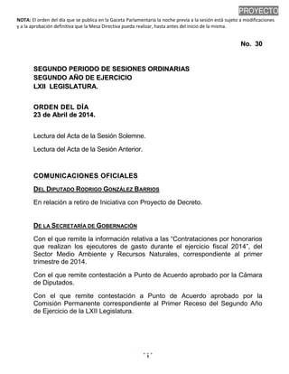 NOTA: El orden del día que se publica en la Gaceta Parlamentaria la noche previa a la sesión está sujeto a modificaciones
y a la aprobación definitiva que la Mesa Directiva pueda realizar, hasta antes del inicio de la misma.
22/04/2014 08:28 p.m.
1
PROYECTO
NNoo.. 3300
SSEEGGUUNNDDOO PPEERRIIOODDOO DDEE SSEESSIIOONNEESS OORRDDIINNAARRIIAASS
SSEEGGUUNNDDOO AAÑÑOO DDEE EEJJEERRCCIICCIIOO
LLXXIIII LLEEGGIISSLLAATTUURRAA..
OORRDDEENN DDEELL DDÍÍAA
2233 ddee AAbbrriill ddee 22001144..
Lectura del Acta de la Sesión Solemne.
Lectura del Acta de la Sesión Anterior.
CCOOMMUUNNIICCAACCIIOONNEESS OOFFIICCIIAALLEESS
DEL DIPUTADO RODRIGO GONZÁLEZ BARRIOS
En relación a retiro de Iniciativa con Proyecto de Decreto.
DE LA SECRETARÍA DE GOBERNACIÓN
Con el que remite la información relativa a las “Contrataciones por honorarios
que realizan los ejecutores de gasto durante el ejercicio fiscal 2014”, del
Sector Medio Ambiente y Recursos Naturales, correspondiente al primer
trimestre de 2014.
Con el que remite contestación a Punto de Acuerdo aprobado por la Cámara
de Diputados.
Con el que remite contestación a Punto de Acuerdo aprobado por la
Comisión Permanente correspondiente al Primer Receso del Segundo Año
de Ejercicio de la LXII Legislatura.
 