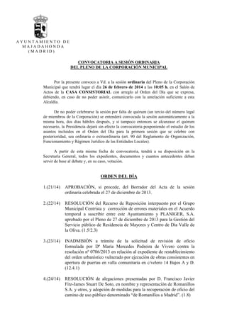 AYUNTAMIENTO DE
MAJADAHONDA
(MADRID)

CONVOCATORIA A SESIÓN ORDINARIA
DEL PLENO DE LA CORPORACIÓN MUNICIPAL

Por la presente convoco a Vd. a la sesión ordinaria del Pleno de la Corporación
Municipal que tendrá lugar el día 26 de febrero de 2014 a las 10:05 h. en el Salón de
Actos de la CASA CONSISTORIAL con arreglo al Orden del Día que se expresa,
debiendo, en caso de no poder asistir, comunicarlo con la antelación suficiente a esta
Alcaldía.
De no poder celebrarse la sesión por falta de quórum (un tercio del número legal
de miembros de la Corporación) se entenderá convocada la sesión automáticamente a la
misma hora, dos días hábiles después, y si tampoco entonces se alcanzase el quórum
necesario, la Presidencia dejará sin efecto la convocatoria posponiendo el estudio de los
asuntos incluidos en el Orden del Día para la primera sesión que se celebre con
posterioridad, sea ordinaria o extraordinaria (art. 90 del Reglamento de Organización,
Funcionamiento y Régimen Jurídico de las Entidades Locales).
A partir de esta misma fecha de convocatoria, tendrá a su disposición en la
Secretaría General, todos los expedientes, documentos y cuantos antecedentes deban
servir de base al debate y, en su caso, votación.

ORDEN DEL DÍA
1.(21/14)

APROBACIÓN, si procede, del Borrador del Acta de la sesión
ordinaria celebrada el 27 de diciembre de 2013.

2.(22/14)

RESOLUCIÓN del Recurso de Reposición interpuesto por el Grupo
Municipal Centrista y corrección de errores materiales en el Acuerdo
temporal a suscribir entre este Ayuntamiento y PLANIGER, S.A.
aprobado por el Pleno de 27 de diciembre de 2013 para la Gestión del
Servicio público de Residencia de Mayores y Centro de Día Valle de
la Oliva. (1.5/2.3)

3.(23/14)

INADMISIÓN a trámite de la solicitud de revisión de oficio
formulada por Dª María Mercedes Pedreira de Vivero contra la
resolución nº 0706/2013 en relación al expediente de restablecimiento
del orden urbanístico vulnerado por ejecución de obras consistentes en
apertura de puertas en valla comunitaria en c/velero 14 Bajos A y D.
(12.4.1)

4.(24/14)

RESOLUCIÓN de alegaciones presentadas por D. Francisco Javier
Fitz-James Stuart De Soto, en nombre y representación de Romanillos
S.A. y otros, y adopción de medidas para la recuperación de oficio del
camino de uso público denominado “de Romanillos a Madrid”. (1.8)

 