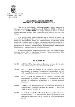 AYUNTAMIENTO DE
MAJADAHONDA
(MADRID)

CONVOCATORIA A SESIÓN ORDINARIA
DEL PLENO DE LA CORPORACIÓN MUNICIPAL

Por la presente convoco a Vd. a la sesión ordinaria del Pleno de la Corporación
Municipal que tendrá lugar el día 29 de enero de 2014 a las 10:00 h. en el Salón de
Actos de la CASA CONSISTORIAL con arreglo al Orden del Día que se expresa,
debiendo, en caso de no poder asistir, comunicarlo con la antelación suficiente a esta
Alcaldía.
De no poder celebrarse la sesión por falta de quórum (un tercio del número legal
de miembros de la Corporación) se entenderá convocada la sesión automáticamente a la
misma hora, dos días hábiles después, y si tampoco entonces se alcanzase el quórum
necesario, la Presidencia dejará sin efecto la convocatoria posponiendo el estudio de los
asuntos incluidos en el Orden del Día para la primera sesión que se celebre con
posterioridad, sea ordinaria o extraordinaria (art. 90 del Reglamento de Organización,
Funcionamiento y Régimen Jurídico de las Entidades Locales).
A partir de esta misma fecha de convocatoria, tendrá a su disposición en la
Secretaría General, todos los expedientes, documentos y cuantos antecedentes deban
servir de base al debate y, en su caso, votación.

ORDEN DEL DÍA
1.(1/14)

APROBACIÓN, si procede, del Borrador del Acta de la sesión
extraordinaria celebrada el 17 de diciembre de 2013.

2.(2/14)

DAR CUENTA del informe de la Tesorería Municipal sobre
cumplimiento, en el cuarto trimestre de 2013, de los plazos previstos
en la Ley de Lucha contra la Morosidad, en este Ayuntamiento (3.1.6)

3.(3/14)

DAR CUENTA del informe de la Tesorería Municipal sobre
cumplimiento, en el cuarto trimestre de 2013, de los plazos previstos
en la Ley de Lucha contra la Morosidad, en el Patronato Monte del
Pilar. (3.1.6)

4.(4/14)

APROBACIÓN del expediente para la adjudicación del contrato de
gestión de servicio público de Residencia de Mayores y Centro de Día
“Valle de la Oliva” (1.5/2.3.1)

5.(5/14)

RATIFICAR acuerdo de la adhesión de diversos ayuntamientos, como
nuevos miembros, a la Mancomunidad del Sur y ratificación de la
modificación del artículo 1 de los Estatutos de dicha Mancomunidad.
(11.5.1)

 