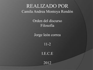 REALIZADO POR
Camila Andrea Montoya Rendón

      Orden del discurso
          Filosofía

      Jorge león correa

            11-2

           I.E.C.E

            2012
 