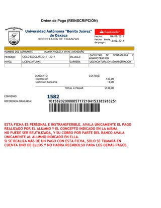 Orden de Pago (REINSCRIPCIÓN)

               Universidad Autónoma "Benito Juárez"
                            de Oaxaca                            Fecha :     04/02/2011
                         SECRETARÍA DE FINANZAS                  Fecha límite
                                                                             12/02/2011
                                                                 de pago :


NOMBRE DEL ASPIRANTE          MAYRA VIOLETA VIVAS AVENDAÑO
                                                              FACULTAD    DE   CONTADURIA    Y
PERIODO:     CICLO ESCOLAR 2011 - 2011         ESCUELA:
                                                             ADMINISTRACION
NIVEL:       LICENCIATURAS                     CARRERA        LICENCIATURA EN ADMINISTRACION




                       CONCEPTO                              COSTO($)
                        Inscripción                                      130,00
                        Comisión bancaria                                 12,00

                                            TOTAL A PAGAR               $142,00


CONVENIO:                       1582
REFERENCIA BANCARIA:             101582020000057172104153385983251




ESTA FICHA ES PERSONAL E INSTRANSFERIBLE, AVALA ÚNICAMENTE EL PAGO
REALIZADO POR EL ALUMNO Y EL CONCEPTO INDICADO EN LA MISMA.
NO PUEDE SER REUTILIZADA, Y SU COBRO POR PARTE DEL BANCO AVALA
ÚNICAMENTE AL ALUMNO INDICADO EN ELLA.
SI SE REALIZA MÁS DE UN PAGO CON ESTA FICHA, SOLO SE TOMARÁ EN
CUENTA UNO DE ELLOS Y NO HABRA REEMBOLSO PARA LOS DEMAS PAGOS.
 