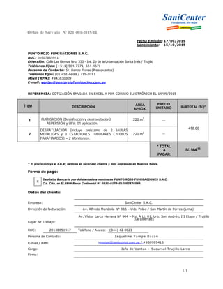 Orden de Servicio Nº 021-001-2015/TL
Fecha Emisión: 17/09/2015
Vencimiento: 15/10/2015
PUNTO ROJO FUMIGACIONES S.A.C.
RUC: 20507865951
Dirección: Calle Las Gemas Nro. 350 - Int. 2p de la Urbanización Santa Inés / Trujillo
Teléfonos Fijos: [+511] 564-7771, 564-4671
Persona de Contacto: Sr. Renzo Flores (Presupuestos)
Teléfonos Fijos: (01)451-6699 / 719-9161
Móvil (RPM): #943830309
E-mail: ventas@puntorojofumigacion.com.pe
REFERENCIA: COTIZACIÓN ENVIADA EN EXCEL Y POR CORREO ELECTRÓNICO EL 14/09/2015
ÍTEM DESCRIPCIÓN
ÁREA
APROX.
PRECIO
UNITARIO SUBTOTAL (S/.)*
1 FUMIGACIÓN (Desinfección y desinsectación)
ASPERSIÓN y ULV: 01 aplicación.
220 m2
---
478.00
2
DESRATIZACIÓN (incluye préstamo de 2 JAULAS
METALICAS y 8 ESTACIONES TUBULARES C/CEBOS
PARAFINADOS) – 2 Monitoreos.
220 m2 ---
* TOTAL
A
PAGAR:
S/. 564.
00
* El precio incluye el I.G.V, servicios en local del cliente y está expresado en Nuevos Soles.
Forma de pago:
X
Depósito Bancario por Adelantado a nombre de PUNTO ROJO FUMIGACIONES S.A.C.
Cta. Crte. en S/.BBVA Banco Continental N° 0011-0179-010003870099.
Datos del cliente:
Empresa: SaniCenter S.A.C.
Dirección de facturación: Av. Alfredo Mendiola Nº 965 – Urb. Palao / San Martín de Porres (Lima)
Av. Víctor Larco Herrera Nº 904 – Mz. A Lt. 01, Urb. San Andrés, III Etapa / Trujillo
(La Libertad)
Lugar de Trabajo:
RUC: 20138651917 Teléfono / Anexo: (044) 42-0023
Persona de Contacto: Jaqueline Yumpe Bazán
E-mail / RPM: yyumpe@sanicenter.com.pe / #950989415
Cargo: Jefe de Ventas – Sucursal Trujillo Larco
Firma:
1/1
 