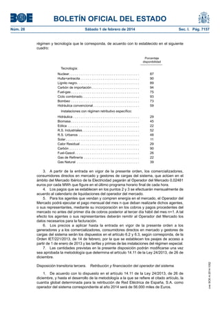 BOLETÍN OFICIAL DEL ESTADO 
Núm. 28 Sábado 1 de febrero de 2014 Sec. I. Pág. 7157 
régimen y tecnología que le corresponda, de acuerdo con lo establecido en el siguiente cuadro: 
Porcentaje 
disponibilidad 
Tecnología: 
Nuclear . 
87 
Hulla+antracita . 
90 
Lignito negro . 
89 
Carbón de importación . 
94 
Fuel-gas . . . . . . . . . . . . . . . . . . . . . . . . . . . . . . . . . . . . . 
75 
Ciclo combinado . 
93 
Bombeo . 
73 
Hidráulica convencional . . . . . . . . . . . . . . . . . . . . . . . . . 
59 
Instalaciones con régimen retributivo específico: 
Hidráulica . . . . . . . . . . . . . . . . . . . . . . . . . . . . . . . . . . . . 
29 
Biomasa . . . . . . . . . . . . . . . . . . . . . . . . . . . . . . . . . . . . . 
45 
Eólica . 
22 
R.S. Industriales . 
52 
R.S. Urbanos . 
48 
Solar . 
11 
Calor Residual . 
29 
Carbón . 
90 
Fuel-Gasoil . 
26 
Gas de Refinería . 
22 
Gas Natural . 
39 
3. A partir de la entrada en vigor de la presente orden, los comercializadores, consumidores directos en mercado y gestores de cargas del sistema, que actúen en el ámbito del Mercado Ibérico de la Electricidad pagarán al Operador del Mercado 0,02481 euros por cada MWh que figure en el último programa horario final de cada hora. 
4. Los pagos que se establecen en los puntos 2 y 3 se efectuarán mensualmente de acuerdo al calendario de liquidaciones del operador del mercado. 
5. Para los agentes que vendan y compren energía en el mercado, el Operador del Mercado podrá ejecutar el pago mensual del mes n que deban realizarle dichos agentes, o sus representantes, mediante su incorporación en los cobros y pagos procedentes del mercado no antes del primer día de cobros posterior al tercer día hábil del mes n+1. A tal efecto los agentes o sus representantes deberán remitir al Operador del Mercado los datos necesarios para la facturación. 
6. Los precios a aplicar hasta la entrada en vigor de la presente orden a los generadores y a los comercializadores, consumidores directos en mercado y gestores de cargas del sistema serán los dispuestos en el artículo 6.2 y 6.3, según corresponda, de la Orden IET/221/2013, de 14 de febrero, por la que se establecen los peajes de acceso a partir de 1 de enero de 2013 y las tarifas y primas de las instalaciones del régimen especial. 
7. Las cantidades previstas en la presente disposición podrán modificarse una vez sea aprobada la metodología que determina el artículo 14.11 de la Ley 24/2013, de 26 de diciembre. 
Disposición transitoria tercera. Retribución y financiación del operador del sistema. 
1. De acuerdo con lo dispuesto en el artículo 14.11 de la Ley 24/2013, de 26 de diciembre, y hasta el desarrollo de la metodología a la que se refiere el citado artículo, la cuantía global determinada para la retribución de Red Eléctrica de España, S.A. como operador del sistema correspondiente al año 2014 será de 56.000 miles de Euros. 
cve: BOE-A-2014-1052 
 
