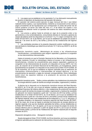 BOLETÍN OFICIAL DEL ESTADO 
Núm. 28 Sábado 1 de febrero de 2014 Sec. I. Pág. 7159 
5. Los pagos que se establecen en los apartados 3 y 4 se efectuarán mensualmente de acuerdo al calendario de liquidaciones del operador del sistema. 
El operador del sistema podrá ejecutar el pago mensual del mes n que deban realizarle dichos sujetos, o sus representantes, mediante su incorporación en los cobros y pagos procedentes de las liquidaciones que correspondan no antes del primer día de cobros posterior al tercer día hábil del mes n+1. A tal efecto los sujetos o sus representantes deberán remitir al operador del sistema los datos necesarios para la facturación. 
6. Los precios a aplicar hasta la entrada en vigor de la presente orden a los generadores y a los comercializadores, consumidores directos en mercado y gestores de cargas del sistema serán los dispuestos en el artículo 7.3 y 7.4, según corresponda, de la Orden IET/221/2013, de 14 de febrero, por la que se establecen los peajes de acceso a partir de 1 de enero de 2013 y las tarifas y primas de las instalaciones del régimen especial. 
7. Las cantidades previstas en la presente disposición podrán modificarse una vez sea aprobada la metodología que determina el artículo 14.11 de la Ley 24/2013, de 26 de diciembre. 
Disposición transitoria cuarta. Metodología de acceso a las infraestructuras transfronterizas, y procedimientos para asignar capacidad y gestionar la congestión en las interconexiones internacionales. 
Hasta el momento en que la Comisión Nacional de los Mercados y la Competencia, apruebe mediante Circular la metodología relativa al acceso a las infraestructuras transfronterizas, incluidos los procedimientos para asignar capacidad y gestionar la congestión en las interconexiones de acuerdo a lo dispuesto en la Ley 3/2013, de 4 de junio, de creación de la Comisión Nacional de los Mercados y la Competencia, dichos procedimientos se ajustarán a lo dispuesto en los anexos de la Orden ITC/4112/2005, de 30 de diciembre, por la que se establece el régimen aplicable para la realización de intercambios intracomunitarios e internacionales de energía eléctrica, y en los procedimientos de operación y reglas de mercado correspondientes. Dicha metodología podrá incluir los aspectos relativos a la prestación de servicios de equilibrio transfronterizos. 
Disposición transitoria quinta. Tarifas y primas aplicables a las instalaciones de producción de energía eléctrica a partir de fuentes de energía renovables, cogeneración y residuos. 
A efectos de lo dispuesto en la disposición transitoria tercera del Real Decreto- ley 9/2013, de 12 de julio, por el que se adoptan medidas urgentes para garantizar la estabilidad financiera del sistema eléctrico, a las instalaciones de producción de energía eléctrica a partir de fuentes de energía renovables, cogeneración y residuos les resultarán de aplicación de manera transitoria a partir del 1 de enero de 2014 las tarifas y primas establecidas en la Orden IET/221/2013, de 14 de febrero, por la que se establecen los peajes de acceso a partir de 1 de enero de 2013 y las tarifas y primas de las instalaciones del régimen especial, salvo a las instalaciones de los subgrupos a.1.1 y a.1.2, del grupo c.2 y a aquellas acogidas a la disposición transitoria segunda del Real Decreto 661/2007, de 25 de mayo, por el que se regula la actividad de producción de energía eléctrica en régimen especial, a las que les resultarán aplicables las tarifas y primas establecidas en la Orden IET/1491/2013, de 1 de agosto, por la que se revisan los peajes de acceso de energía eléctrica para su aplicación a partir de agosto de 2013 y por la que se revisan determinadas tarifas y primas de las instalaciones del régimen especial para el segundo trimestre de 2013. 
Disposición derogatoria única. Derogación normativa. 
Queda derogada la Orden ITC/4112/2005, de 30 de diciembre, por la que se establece el régimen aplicable para la realización de intercambios intracomunitarios e internacionales 
cve: BOE-A-2014-1052 
 
