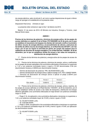 BOLETÍN OFICIAL DEL ESTADO 
Núm. 28 Sábado 1 de febrero de 2014 Sec. I. Pág. 7160 
de energía eléctrica, salvo el artículo 5, así como cuantas disposiciones de igual o inferior rango se opongan a lo establecido en la presente orden. 
Disposición final única. Entrada en vigor. 
La presente orden entrará en vigor el día 1 de febrero de 2014. 
Madrid, 31 de enero de 2014.–El Ministro de Industria, Energía y Turismo, José Manuel Soria López. 
ANEXO I 
Precios de los términos de potencia y términos de energía activa, de los peajes de acceso definidos en capítulo VI de la Orden ITC/1659/2009, de 22 de junio, por la que se establece el mecanismo de traspaso de clientes del mercado a tarifa al suministro de último recurso de energía eléctrica y el procedimiento de cálculo y estructura de las tarifas de último recurso de energía eléctrica, en el Real Decreto 647/2011, de 9 de mayo, por el que se regula la actividad de gestor de cargas del sistema para la realización de servicios de recarga energética y en el Real Decreto 1164/2001, de 26 de diciembre, por el que se establecen tarifas de acceso a las redes de transporte y distribución de energía eléctrica 
1.º Precios de los términos de potencia y energía activa de los peajes de acceso de baja tensión: 
1.1 Precios de los términos de potencia y términos de energía, activa y coeficientes de los peajes de acceso aplicables a los suministros efectuados a tensiones no superiores a 1 kV y con potencia contratada menor o igual a 10 kW denominadas 2.0A (sin discriminación horaria) y 2.0DHA (con discriminación horaria). 
– Término de facturación de potencia: TPA: 38,043426 €/kW y año. 
– Término de facturación de energía activa a aplicar al peaje 2.0 A: TEA: 0,044027 €/kWh. 
– Términos de facturación de energía activa a aplicar al peaje 2.0DHA (con discriminación horaria): 
Período 1 
Período 2 
TEA: €/kWh . 
0,062012 
0,002215 
1.2 Precios de los términos de potencia y términos de energía, activa y reactiva, de los peajes de acceso definidas en el Real Decreto 1164/2001, de 26 de diciembre, por el que se establecen tarifas de acceso a las redes de transporte y distribución de energía eléctrica aplicables a los suministros efectuados en baja tensión con potencia contratada mayor a 10 kW. 
– Peaje 2.1A, de aplicación a los suministros efectuados a tensiones no superiores a 1 kV y con potencia contratada mayor de 10 kW y menor o igual a 15 kW: 
– Tp: 44,444710 €/kW y año. 
– Te: 0,057360 €/kWh. 
– Peaje 2.1DHA, de aplicación a los suministros efectuados a tensiones no superiores a 1 kV y con potencia contratada mayor de 10 kW y menor o igual a 15 kW, con aplicación de discriminación horaria: 
– Tp: 44,444710 €/kW y año 
– Te 
Período 1 
Período 2 
Te: €/kWh . . . . . . . . 
0,074568 
0,013192 
cve: BOE-A-2014-1052 
 