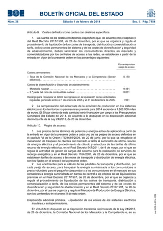 BOLETÍN OFICIAL DEL ESTADO 
Núm. 28 Sábado 1 de febrero de 2014 Sec. I. Pág. 7154 
Artículo 9. Costes definidos como cuotas con destinos específicos. 
1. La cuantía de los costes con destinos específicos que, de acuerdo con el capítulo II del Real Decreto 2017/1997, de 26 de diciembre, por el que se organiza y regula el procedimiento de liquidación de los costes de transporte, distribución y comercialización a tarifa, de los costes permanentes del sistema y de los costes de diversificación y seguridad de abastecimiento, deben satisfacer los consumidores directos en mercado y comercializadores por los contratos de acceso a las redes, se establecen a partir de la entrada en vigor de la presente orden en los porcentajes siguientes: 
Porcentaje sobre peaje de acceso 
Costes permanentes: 
– Tasa de la Comisión Nacional de los Mercados y la Competencia (Sector eléctrico) . 
0,150 
Costes de diversificación y Seguridad de abastecimiento: 
– Moratoria nuclear . 
0,454 
– 2.ª parte del ciclo de combustible nuclear . 
0,001 
Recargo para recuperar el déficit de ingresos en la liquidación de las actividades reguladas generado entre el 1 de enero de 2005 y el 31 de diciembre de 2005. 
1,961 
2. La compensación del extracoste de la actividad de producción en los sistemas eléctricos en los territorios no peninsulares prevista para 2014 asciende a 1.806.000 miles de euros. El 50 por ciento de esta cantidad será financiado con cargo a los Presupuestos Generales del Estado de 2014, de acuerdo a lo dispuesto en la disposición adicional decimoquinta de la Ley 24/2013, de 26 de diciembre. 
Artículo 10. Peajes de acceso. 
1. Los precios de los términos de potencia y energía activa de aplicación a partir de la entrada en vigor de la presente orden a cada uno de los peajes de acceso definidos en el capítulo VI de la Orden ITC/1659/2009, de 22 de junio, por la que se establece el mecanismo de traspaso de clientes del mercado a tarifa al suministro de último recurso de energía eléctrica y el procedimiento de cálculo y estructura de las tarifas de último recurso de energía eléctrica, en el Real Decreto 647/2011, de 9 de mayo, por el que se regula la actividad de gestor de cargas del sistema para la realización de servicios de recarga energética y en el Real Decreto 1164/2001, de 26 de diciembre, por el que se establecen tarifas de acceso a las redes de transporte y distribución de energía eléctrica, son los fijados en el anexo I de la presente orden. 
2. Los coeficientes para el cálculo de las pérdidas de transporte y distribución, por cada peaje de acceso, para traspasar la energía suministrada a los consumidores a precio voluntario para el pequeño consumidor y a los consumidores en el mercado en sus contadores a energía suministrada en barras de central a los efectos de las liquidaciones previstas en el Real Decreto 2017/1997, de 26 de diciembre, por el que se organiza y regula el procedimiento de liquidación de los costes de transporte, distribución y comercialización a tarifa, de los costes permanentes del sistema y de los costes de diversificación y seguridad de abastecimiento y en el Real Decreto 2019/1997, de 26 de diciembre, por el que se organiza y regula el Mercado de Producción de Energía Eléctrica, son los contenidos en el anexo III de esta orden. 
Disposición adicional primera. Liquidación de los costes de los sistemas eléctricos insulares y extrapeninsulares. 
En virtud de lo dispuesto en la disposición transitoria decimosexta de la Ley 24/2013, de 26 de diciembre, la Comisión Nacional de los Mercados y la Competencia o, en su cve: BOE-A-2014-1052 
 