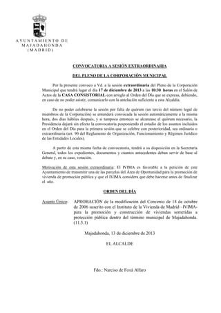 AYUNTAMIENTO DE
MAJADAHONDA
(MADRID)

CONVOCATORIA A SESIÓN EXTRAORDINARIA
DEL PLENO DE LA CORPORACIÓN MUNICIPAL
Por la presente convoco a Vd. a la sesión extraordinaria del Pleno de la Corporación
Municipal que tendrá lugar el día 17 de diciembre de 2013 a las 10:30 horas en el Salón de
Actos de la CASA CONSISTORIAL con arreglo al Orden del Día que se expresa, debiendo,
en caso de no poder asistir, comunicarlo con la antelación suficiente a esta Alcaldía.
De no poder celebrarse la sesión por falta de quórum (un tercio del número legal de
miembros de la Corporación) se entenderá convocada la sesión automáticamente a la misma
hora, dos días hábiles después, y si tampoco entonces se alcanzase el quórum necesario, la
Presidencia dejará sin efecto la convocatoria posponiendo el estudio de los asuntos incluidos
en el Orden del Día para la primera sesión que se celebre con posterioridad, sea ordinaria o
extraordinaria (art. 90 del Reglamento de Organización, Funcionamiento y Régimen Jurídico
de las Entidades Locales).
A partir de esta misma fecha de convocatoria, tendrá a su disposición en la Secretaría
General, todos los expedientes, documentos y cuantos antecedentes deban servir de base al
debate y, en su caso, votación.
Motivación de esta sesión extraordinaria: El IVIMA es favorable a la petición de este
Ayuntamiento de transmitir una de las parcelas del Área de Oportunidad para la promoción de
vivienda de promoción pública y que el IVIMA considera que debe hacerse antes de finalizar
el año.
ORDEN DEL DÍA

Asunto Único:

APROBACIÓN de la modificación del Convenio de 18 de octubre
de 2006 suscrito con el Instituto de la Vivienda de Madrid –IVIMApara la promoción y construcción de viviendas sometidas a
protección pública dentro del término municipal de Majadahonda.
(11.5.1)
Majadahonda, 13 de diciembre de 2013
EL ALCALDE

Fdo.: Narciso de Foxá Alfaro

 