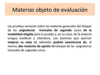 Materias objeto de evaluación
Las pruebas versarán sobre las materias generales del bloque
de las asignaturas troncales de segundo curso de la
modalidad elegida para la prueba y, en su caso, de la materia
Lengua Cooficial y Literatura. Los alumnos que quieran
mejorar su nota de admisión podrán examinarse de, al
menos, dos materias de opción del bloque de las asignaturas
troncales de segundo curso.
 