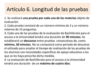 Artículo 6. Longitud de las pruebas
1. Se realizará una prueba por cada una de las materias objeto de
evaluación.
2. Cada prueba constará de un número mínimo de 2 y un número
máximo de 15 preguntas.
3. Cada una de las pruebas de la evaluación de Bachillerato para el
acceso a la Universidad tendrá una duración de 90 minutos. Se
establecerá un descanso entre pruebas consecutivas de, como
mínimo, 30 minutos. No se computará como periodo de descanso
el utilizado para ampliar el tiempo de realización de las pruebas de
los alumnos con necesidades específicas de apoyo educativo a los
que se les haya prescrito dicha medida.
4. La evaluación de Bachillerato para el acceso a la Universidad
tendrá una duración de un máximo de cuatro días.
 