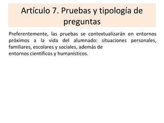Artículo 7. Pruebas y tipología de
preguntas
Preferentemente, las pruebas se contextualizarán en entornos
próximos a la vida del alumnado: situaciones personales,
familiares, escolares y sociales, además de
entornos científicos y humanísticos.
 