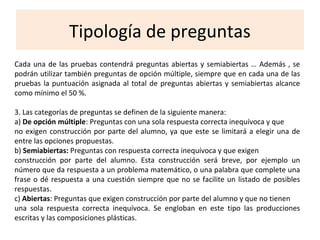 Tipología de preguntas
Cada una de las pruebas contendrá preguntas abiertas y semiabiertas … Además , se
podrán utilizar también preguntas de opción múltiple, siempre que en cada una de las
pruebas la puntuación asignada al total de preguntas abiertas y semiabiertas alcance
como mínimo el 50 %.
3. Las categorías de preguntas se definen de la siguiente manera:
a) De opción múltiple: Preguntas con una sola respuesta correcta inequívoca y que
no exigen construcción por parte del alumno, ya que este se limitará a elegir una de
entre las opciones propuestas.
b) Semiabiertas: Preguntas con respuesta correcta inequívoca y que exigen
construcción por parte del alumno. Esta construcción será breve, por ejemplo un
número que da respuesta a un problema matemático, o una palabra que complete una
frase o dé respuesta a una cuestión siempre que no se facilite un listado de posibles
respuestas.
c) Abiertas: Preguntas que exigen construcción por parte del alumno y que no tienen
una sola respuesta correcta inequívoca. Se engloban en este tipo las producciones
escritas y las composiciones plásticas.
 