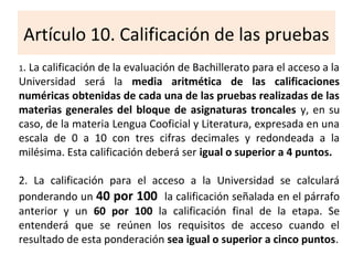 Artículo 10. Calificación de las pruebas
1. La calificación de la evaluación de Bachillerato para el acceso a la
Universidad será la media aritmética de las calificaciones
numéricas obtenidas de cada una de las pruebas realizadas de las
materias generales del bloque de asignaturas troncales y, en su
caso, de la materia Lengua Cooficial y Literatura, expresada en una
escala de 0 a 10 con tres cifras decimales y redondeada a la
milésima. Esta calificación deberá ser igual o superior a 4 puntos.
2. La calificación para el acceso a la Universidad se calculará
ponderando un 40 por 100 la calificación señalada en el párrafo
anterior y un 60 por 100 la calificación final de la etapa. Se
entenderá que se reúnen los requisitos de acceso cuando el
resultado de esta ponderación sea igual o superior a cinco puntos.
 
