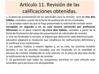 Artículo 11. Revisión de las
calificaciones obtenidas.
1. El plazo de presentación de las solicitudes para la revisión será de tres días
hábiles, contados a partir de la fecha de publicación de los resultados.
2. Las pruebas sobre las que se haya presentado la solicitud de revisión serán
corregidas en segunda y en su caso tercera corrección por profesores
diferentes en el plazo máximo de cinco días hábiles, contados a partir de la
fecha de finalización del plazo de presentación de solicitudes de revisión.
3. Una vez finalizada la revisión, el órgano que determine cada Administración
educativa adoptará la resolución que establezca las calificaciones definitivas y
la notificará a los reclamantes.
4. Los padres, madres o tutores legales y, en su caso, los alumnos tendrán
derecho a ver las pruebas revisadas una vez finalizado en su totalidad el
proceso de revisión establecido en este artículo, en el plazo de diez días desde
la notificación de la resolución de revisión.
5. Se garantizará que todas las actuaciones previstas en este artículo sean
accesibles para personas con discapacidad.
 