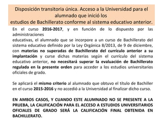 Disposición transitoria única. Acceso a la Universidad para el
alumnado que inició los
estudios de Bachillerato conforme al sistema educativo anterior.
En el curso 2016-2017, y en función de lo dispuesto por las
administraciones
educativas, el alumnado que se incorpore a un curso de Bachillerato del
sistema educativo definido por la Ley Orgánica 8/2013, de 9 de diciembre,
con materias no superadas de Bachillerato del currículo anterior a su
implantación y curse dichas materias según el currículo del sistema
educativo anterior, no necesitará superar la evaluación de Bachillerato
regulada en la presente orden para acceder a los estudios universitarios
oficiales de grado.
Se aplicará el mismo criterio al alumnado que obtuvo el título de Bachiller
en el curso 2015-2016 y no accedió a la Universidad al finalizar dicho curso.
EN AMBOS CASOS, Y CUANDO ESTE ALUMNADO NO SE PRESENTE A LA
PRUEBA, LA CALIFICACIÓN PARA EL ACCESO A ESTUDIOS UNIVERSITARIOS
OFICIALES DE GRADO SERÁ LA CALIFICACIÓN FINAL OBTENIDA EN
BACHILLERATO.
 
