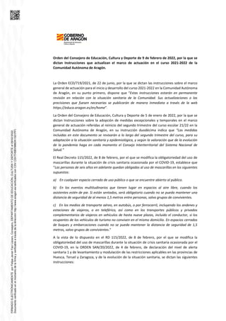 Orden del Consejero de Educación, Cultura y Deporte de 9 de febrero de 2022, por la que se
dictan Instrucciones que actualizan el marco de actuación en el curso 2021-2022 de la
Comunidad Autónoma de Aragón.
La Orden ECD/719/2021, de 22 de junio, por la que se dictan las instrucciones sobre el marco
general de actuación para el inicio y desarrollo del curso 2021-2022 en la Comunidad Autónoma
de Aragón, en su punto primero, dispone que “Estas instrucciones estarán en permanente
revisión en relación con la situación sanitaria de la Comunidad. Sus actualizaciones o las
precisiones que fuesen necesarias se publicarán de manera inmediata a través de la web
https://educa.aragon.es/en/home”.
La Orden del Consejero de Educación, Cultura y Deporte de 5 de enero de 2022, por la que se
dictan Instrucciones sobre la adopción de medidas excepcionales y temporales en el marco
general de actuación referidas al reinicio del segundo trimestre del curso escolar 21/22 en la
Comunidad Autónoma de Aragón, en su instrucción duodécima indica que “Las medidas
incluidas en este documento se revisarán a lo largo del segundo trimestre del curso, para su
adaptación a la situación sanitaria y epidemiológica, y según la valoración que de la evolución
de la pandemia haga en cada momento el Consejo Interterritorial del Sistema Nacional de
Salud.”
El Real Decreto 115/2022, de 8 de febrero, por el que se modifica la obligatoriedad del uso de
mascarillas durante la situación de crisis sanitaria ocasionada por el COVID-19, establece que
“Las personas de seis años en adelante quedan obligadas al uso de mascarillas en los siguientes
supuestos:
a) En cualquier espacio cerrado de uso público o que se encuentre abierto al público.
b) En los eventos multitudinarios que tienen lugar en espacios al aire libre, cuando los
asistentes estén de pie. Si están sentados, será obligatorio cuando no se pueda mantener una
distancia de seguridad de al menos 1,5 metros entre personas, salvo grupos de convivientes.
c) En los medios de transporte aéreo, en autobús, o por ferrocarril, incluyendo los andenes y
estaciones de viajeros, o en teleférico, así como en los transportes públicos y privados
complementarios de viajeros en vehículos de hasta nueve plazas, incluido el conductor, si los
ocupantes de los vehículos de turismo no conviven en el mismo domicilio. En espacios cerrados
de buques y embarcaciones cuando no se pueda mantener la distancia de seguridad de 1,5
metros, salvo grupos de convivientes.”
A la vista de lo dispuesto en el RD 115/2022, de 8 de febrero, por el que se modifica la
obligatoriedad del uso de mascarillas durante la situación de crisis sanitaria ocasionada por el
COVID-19, en la ORDEN SAN/20/2022, de 4 de febrero, de declaración del nivel de alerta
sanitaria 1 y de levantamiento y modulación de las restricciones aplicables en las provincias de
Huesca, Teruel y Zaragoza, y de la evolución de la situación sanitaria, se dictan las siguientes
instrucciones:
FIRMADO
ELECTRÓNICAMENTE
por
Felipe
Javier
Faci
Lázaro,
Consejero,
DEPARTAMENTO
DE
EDUCACIÓN,
CULTURA
Y
DEPORTE
el
09/02/2022.
Documento
verificado
en
el
momento
de
la
firma
y
verificable
a
través
de
la
dirección
http://www.aragon.es/verificadoc
con
CSV
CSVTH5BV988DK1501PFI.
 