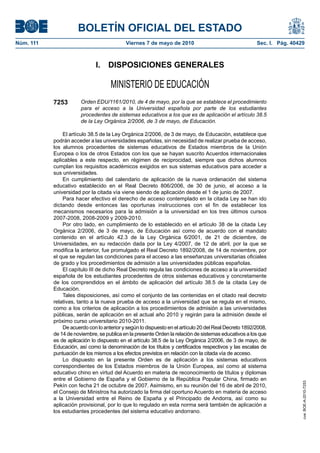 BOLETÍN OFICIAL DEL ESTADO
Núm. 111                                   Viernes 7 de mayo de 2010                                   Sec. I. Pág. 40429



                              I.   DISPOSICIONES GENERALES

                                     MINISTERIO DE EDUCACIÓN
           7253        Orden EDU/1161/2010, de 4 de mayo, por la que se establece el procedimiento
                       para el acceso a la Universidad española por parte de los estudiantes
                       procedentes de sistemas educativos a los que es de aplicación el artículo 38.5
                       de la Ley Orgánica 2/2006, de 3 de mayo, de Educación.

               El artículo 38.5 de la Ley Orgánica 2/2006, de 3 de mayo, de Educación, establece que
           podrán acceder a las universidades españolas, sin necesidad de realizar prueba de acceso,
           los alumnos procedentes de sistemas educativos de Estados miembros de la Unión
           Europea o los de otros Estados con los que se hayan suscrito Acuerdos internacionales
           aplicables a este respecto, en régimen de reciprocidad, siempre que dichos alumnos
           cumplan los requisitos académicos exigidos en sus sistemas educativos para acceder a
           sus universidades.
               En cumplimiento del calendario de aplicación de la nueva ordenación del sistema
           educativo establecido en el Real Decreto 806/2006, de 30 de junio, el acceso a la
           universidad por la citada vía viene siendo de aplicación desde el 1 de junio de 2007.
               Para hacer efectivo el derecho de acceso contemplado en la citada Ley se han ido
           dictando desde entonces las oportunas instrucciones con el fin de establecer los
           mecanismos necesarios para la admisión a la universidad en los tres últimos cursos
           2007-2008, 2008-2009 y 2009-2010.
               Por otro lado, en cumplimiento de lo establecido en el artículo 38 de la citada Ley
           Orgánica 2/2006, de 3 de mayo, de Educación así como de acuerdo con el mandato
           contenido en el artículo 42.3 de la Ley Orgánica 6/2001, de 21 de diciembre, de
           Universidades, en su redacción dada por la Ley 4/2007, de 12 de abril, por la que se
           modifica la anterior, fue promulgado el Real Decreto 1892/2008, de 14 de noviembre, por
           el que se regulan las condiciones para el acceso a las enseñanzas universitarias oficiales
           de grado y los procedimientos de admisión a las universidades públicas españolas.
               El capítulo III de dicho Real Decreto regula las condiciones de acceso a la universidad
           española de los estudiantes procedentes de otros sistemas educativos y concretamente
           de los comprendidos en el ámbito de aplicación del artículo 38.5 de la citada Ley de
           Educación.
               Tales disposiciones, así como el conjunto de las contenidas en el citado real decreto
           relativas, tanto a la nueva prueba de acceso a la universidad que se regula en el mismo,
           como a los criterios de aplicación a los procedimientos de admisión a las universidades
           públicas, serán de aplicación en el actual año 2010 y regirán para la admisión desde el
           próximo curso universitario 2010-2011.
               De acuerdo con lo anterior y según lo dispuesto en el artículo 20 del Real Decreto 1892/2008,
           de 14 de noviembre, se publica en la presente Orden la relación de sistemas educativos a los que
           es de aplicación lo dispuesto en el artículo 38.5 de la Ley Orgánica 2/2006, de 3 de mayo, de
           Educación, así como la denominación de los títulos y certificados respectivos y las escalas de
           puntuación de los mismos a los efectos previstos en relación con la citada vía de acceso.
               Lo dispuesto en la presente Orden es de aplicación a los sistemas educativos
           correspondientes de los Estados miembros de la Unión Europea, así como al sistema
           educativo chino en virtud del Acuerdo en materia de reconocimiento de títulos y diplomas
           entre el Gobierno de España y el Gobierno de la República Popular China, firmado en
                                                                                                                        cve: BOE-A-2010-7253




           Pekín con fecha 21 de octubre de 2007. Asimismo, en su reunión del 16 de abril de 2010,
           el Consejo de Ministros ha autorizado la firma del oportuno Acuerdo en materia de acceso
           a la Universidad entre el Reino de España y el Principado de Andorra, así como su
           aplicación provisional, por lo que lo regulado en esta norma será también de aplicación a
           los estudiantes procedentes del sistema educativo andorrano.
 