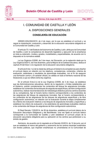 Boletín Oficial de Castilla y León
Núm. 86 Pág. 32051Viernes, 8 de mayo de 2015
I. COMUNIDAD DE CASTILLA Y LEÓN
A. DISPOSICIONES GENERALES
CONSEJERÍA DE EDUCACIÓN
ORDEN EDU/362/2015, de 4 de mayo, por la que se establece el currículo y se
regula la implantación, evaluación y desarrollo de la educación secundaria obligatoria en
la Comunidad de Castilla y León.
El artículo 73.1 del Estatuto deAutonomía de Castilla y León, atribuye a la Comunidad
de Castilla y León la competencia de desarrollo legislativo y ejecución de la enseñanza
en toda su extensión, niveles y grados, modalidades y especialidades, de acuerdo con lo
dispuesto en la normativa estatal.
La Ley Orgánica 2/2006, de 3 de mayo, de Educación, en la redacción dada por la
Ley Orgánica 8/2013, de 9 de diciembre, para la Mejora de la Calidad Educativa, dedica el
capítulo III del título I a la regulación de la educación secundaria obligatoria.
El artículo 6.bis.1.e) de la citada ley atribuye al Gobierno la competencia para diseñar
el currículo básico en relación con los objetivos, competencias, contenidos, criterios de
evaluación, estándares y resultados de aprendizaje evaluables, con el fin de asegurar
una formación común y el carácter oficial y la validez en todo el territorio nacional de las
titulaciones a que se refiere dicha ley orgánica.
En el artículo 6.bis.2.c) de la Ley Orgánica 2/2006, de 3 de mayo, se establece
que las Administraciones educativas, dentro de la regulación y límites establecidos por
el Gobierno, podrán complementar los contenidos del bloque de asignaturas troncales,
establecer los contenidos de los bloques de asignaturas específicas y de libre configuración
autonómica, realizar recomendaciones de metodología didáctica para los centros docentes
de su competencia, fijar el horario lectivo máximo correspondiente a los contenidos de
las asignaturas del bloque de asignaturas troncales, fijar el horario correspondiente a
los contenidos de las asignaturas de los bloques de asignaturas específicas y de libre
configuración autonómica, en relación con la evaluación durante la etapa complementar
los criterios de evaluación relativos a los bloques de asignaturas troncales y específicas y
establecer los criterio de evaluación y los estándares de aprendizaje evaluables relativos
a los contenidos del bloque de asignaturas de libre configuración autonómica.
El Real Decreto 1105/2014, de 26 de diciembre, establece el currículo básico de la
Educación Secundaria Obligatoria y del Bachillerato. Una vez fijado el currículo básico
corresponde a la Comunidad de Castilla y León establecer el currículo propio de la
educación secundaria obligatoria para su aplicación en los centros que pertenecen a su
ámbito de gestión.
Asimismo, de acuerdo con lo regulado en el Decreto 23/2014, de 12 de junio, por el
que se establece el marco del gobierno y autonomía de los centros docentes sostenidos
con fondos públicos, que impartan enseñanzas no universitarias en la Comunidad de
CV: BOCYL-D-08052015-4
 