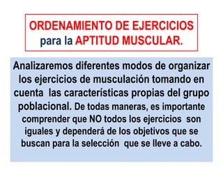 ORDENAMIENTO DE EJERCICIOS
para la APTITUD MUSCULAR.
ORDENAMIENTO DE EJERCICIOS
para la APTITUD MUSCULAR.
Analizaremos diferentes modos de organizar
los ejercicios de musculación tomando en
cuenta las características propias del grupo
poblacional. De todas maneras, es importante
comprender que NO todos los ejercicios son
iguales y dependerá de los objetivos que se
buscan para la selección que se lleve a cabo.
 