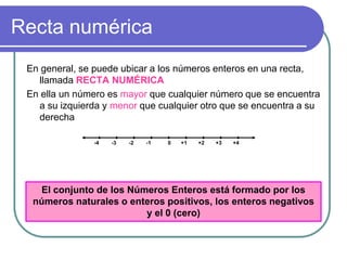 Recta numérica En general, se puede ubicar a los números enteros en una recta, llamada RECTA NUMÉRICA En ella un número es mayor que cualquier número que se encuentra a su izquierda y menor que cualquier otro que se encuentra a su derecha 0 +1 +2 +3 +4 -1 -2 -3 -4 El conjunto de los Números Enteros está formado por los números naturales o enteros positivos, los enteros negativos y el 0 (cero) 