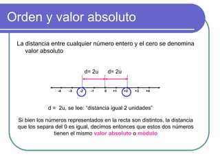 Orden y valor absolutoLa distancia entre cualquier número entero y el cero se denomina valor absoluto0+1+2+3+4-1-2-3-4d= 2ud= 2ud =  2u, se lee: “distancia igual 2 unidades”Si bien los números representados en la recta son distintos, la distancia que los separa del 0 es igual, decimos entonces que estos dos números tienen el mismo valor absoluto o módulo