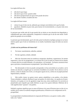13
Las reglas del buen dar:
 sólo dar lo que tengo
 sólo dar lo que el otro puede recibir
 sólo dar lo proporcional a lo que el otro puede devolver
 dar desde el adulto, al adulto del otro
Las reglas del buen tomar:
 valorar lo que el otro me da, sabiendo que siempre será distinto de lo que he dado.
 agradecer, dándole un poco más, para marcar mi reconocimiento, y un poco más cerca
de sus necesidades.
La persona que recibe más de lo que puede dar se siente en una situación tan degradante y
culpabilizante que acaba explotando, rompiendo la relación que la ata de este modo. Verbi-
gracia las parejas con un inválido.
La persona que da demasiado, que lo da todo, pone la relación en peligro, porque en su fuero
interno quiere que el otro se transforme en su madre, haciéndose cargo de todas sus necesi-
dades.
¿Cuáles son los problemas del tomar-dar?
 No tomar: resentimiento, soberbia, soledad.
 No dar: egoísmo, enfado, soledad.
 Sólo dar: frecuente entre los esotéricos, terapeutas, idealistas, vegetarianos. Se sienten
superiores a uno de sus progenitores y no toman de él, por lo tanto no toman de los demás,
o, toman sólo de un modo limitado, a la naturaleza, a la sociedad... Su buena conciencia hace
que es próximo a transformarse en perpetrador “por el bien del otro”.
 Dar demasiado: el otro no puede corresponder, te has convertido en su madre y así te
sientes con derecho a exigirle que se convierta el también en tu madre. No te atreves a ser tu
mismo, a estar en deuda con el otro, a ir de igual a igual con el, y entras en un papel parental.
Superioridad y soledad.
 Sólo recibir, tomar: no quiere crecer, quiere culpabilizar a sus padres, a los demás.
Tirano enfadado y solitario. Rechaza lo que sus padres, la vida le dan, y se queda en el resen-
timiento, en la queja; en vez de agradecer exige otra cosa, otras condiciones. Se convierte en
perpetrador para impedir que nadie disfrute, ya que el no quiere disfrutar. Disfrutar de la
vida significa decir “gracias” a los padres.
Soledad y egoísmo significan que no amas al Entorno ni te ama el Entorno (por no dar o/y no
recibir), por lo tanto no recibirás ninguna gratificación, el Entorno no te compensará con la
prosperidad.
La prosperidad es fundamentalmente la respuesta del Entorno a un querer a todos, sobre
todo a los “malos”.
 