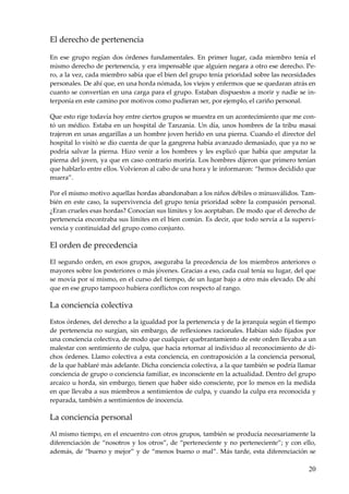20
El derecho de pertenencia
En ese grupo regían dos órdenes fundamentales. En primer lugar, cada miembro tenía el
mismo derecho de pertenencia, y era impensable que alguien negara a otro ese derecho. Pe-
ro, a la vez, cada miembro sabía que el bien del grupo tenía prioridad sobre las necesidades
personales. De ahí que, en una horda nómada, los viejos y enfermos que se quedaran atrás en
cuanto se convertían en una carga para el grupo. Estaban dispuestos a morir y nadie se in-
terponía en este camino por motivos como pudieran ser, por ejemplo, el cariño personal.
Que esto rige todavía hoy entre ciertos grupos se muestra en un acontecimiento que me con-
tó un médico. Estaba en un hospital de Tanzania. Un día, unos hombres de la tribu masai
trajeron en unas angarillas a un hombre joven herido en una pierna. Cuando el director del
hospital lo visitó se dio cuenta de que la gangrena había avanzado demasiado, que ya no se
podría salvar la pierna. Hizo venir a los hombres y les explicó que había que amputar la
pierna del joven, ya que en caso contrario moriría. Los hombres dijeron que primero tenían
que hablarlo entre ellos. Volvieron al cabo de una hora y le informaron: “hemos decidido que
muera”.
Por el mismo motivo aquellas hordas abandonaban a los niños débiles o minusválidos. Tam-
bién en este caso, la supervivencia del grupo tenía prioridad sobre la compasión personal.
¿Eran crueles esas hordas? Conocían sus límites y los aceptaban. De modo que el derecho de
pertenencia encontraba sus límites en el bien común. Es decir, que todo servía a la supervi-
vencia y continuidad del grupo como conjunto.
El orden de precedencia
El segundo orden, en esos grupos, aseguraba la precedencia de los miembros anteriores o
mayores sobre los posteriores o más jóvenes. Gracias a eso, cada cual tenía su lugar, del que
se movía por sí mismo, en el curso del tiempo, de un lugar bajo a otro más elevado. De ahí
que en ese grupo tampoco hubiera conflictos con respecto al rango.
La conciencia colectiva
Estos órdenes, del derecho a la igualdad por la pertenencia y de la jerarquía según el tiempo
de pertenencia no surgían, sin embargo, de reflexiones racionales. Habían sido fijados por
una conciencia colectiva, de modo que cualquier quebrantamiento de este orden llevaba a un
malestar con sentimiento de culpa, que hacía retornar al individuo al reconocimiento de di-
chos órdenes. Llamo colectiva a esta conciencia, en contraposición a la conciencia personal,
de la que hablaré más adelante. Dicha conciencia colectiva, a la que también se podría llamar
conciencia de grupo o conciencia familiar, es inconsciente en la actualidad. Dentro del grupo
arcaico u horda, sin embargo, tienen que haber sido consciente, por lo menos en la medida
en que llevaba a sus miembros a sentimientos de culpa, y cuando la culpa era reconocida y
reparada, también a sentimientos de inocencia.
La conciencia personal
Al mismo tiempo, en el encuentro con otros grupos, también se producía necesariamente la
diferenciación de “nosotros y los otros”, de “perteneciente y no perteneciente”; y con ello,
además, de “bueno y mejor” y de “menos bueno o mal”. Más tarde, esta diferenciación se
 