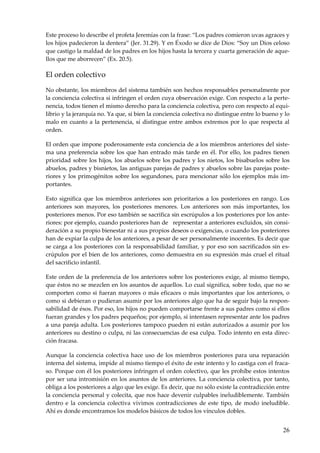 26
Este proceso lo describe el profeta Jeremías con la frase: “Los padres comieron uvas agraces y
los hijos padecieron la dentera” (Jer. 31.29). Y en Éxodo se dice de Dios: “Soy un Dios celoso
que castigo la maldad de los padres en los hijos hasta la tercera y cuarta generación de aque-
llos que me aborrecen” (Ex. 20.5).
El orden colectivo
No obstante, los miembros del sistema también son hechos responsables personalmente por
la conciencia colectiva si infringen el orden cuya observación exige. Con respecto a la perte-
nencia, todos tienen el mismo derecho para la conciencia colectiva, pero con respecto al equi-
librio y la jerarquía no. Ya que, si bien la conciencia colectiva no distingue entre lo bueno y lo
malo en cuanto a la pertenencia, sí distingue entre ambos extremos por lo que respecta al
orden.
El orden que impone poderosamente esta conciencia de a los miembros anteriores del siste-
ma una preferencia sobre los que han entrado más tarde en él. Por ello, los padres tienen
prioridad sobre los hijos, los abuelos sobre los padres y los nietos, los bisabuelos sobre los
abuelos, padres y bisnietos, las antiguas parejas de padres y abuelos sobre las parejas poste-
riores y los primogénitos sobre los segundones, para mencionar sólo los ejemplos más im-
portantes.
Esto significa que los miembros anteriores son prioritarios a los posteriores en rango. Los
anteriores son mayores, los posteriores menores. Los anteriores son más importantes, los
posteriores menos. Por eso también se sacrifica sin escrúpulos a los posteriores por los ante-
riores: por ejemplo, cuando posteriores han de representar a anteriores excluidos, sin consi-
deración a su propio bienestar ni a sus propios deseos o exigencias, o cuando los posteriores
han de expiar la culpa de los anteriores, a pesar de ser personalmente inocentes. Es decir que
se carga a los posteriores con la responsabilidad familiar, y por eso son sacrificados sin es-
crúpulos por el bien de los anteriores, como demuestra en su expresión más cruel el ritual
del sacrificio infantil.
Este orden de la preferencia de los anteriores sobre los posteriores exige, al mismo tiempo,
que éstos no se mezclen en los asuntos de aquellos. Lo cual significa, sobre todo, que no se
comporten como si fueran mayores o más eficaces o más importantes que los anteriores, o
como si debieran o pudieran asumir por los anteriores algo que ha de seguir bajo la respon-
sabilidad de ésos. Por eso, los hijos no pueden comportarse frente a sus padres como si ellos
fueran grandes y los padres pequeños; por ejemplo, si intentasen representar ante los padres
a una pareja adulta. Los posteriores tampoco pueden ni están autorizados a asumir por los
anteriores su destino o culpa, ni las consecuencias de esa culpa. Todo intento en esta direc-
ción fracasa.
Aunque la conciencia colectiva hace uso de los miembros posteriores para una reparación
interna del sistema, impide al mismo tiempo el éxito de este intento y lo castiga con el fraca-
so. Porque con él los posteriores infringen el orden colectivo, que les prohíbe estos intentos
por ser una intromisión en los asuntos de los anteriores. La conciencia colectiva, por tanto,
obliga a los posteriores a algo que les exige. Es decir, que no sólo existe la contradicción entre
la conciencia personal y colecita, que nos hace devenir culpables ineludiblemente. También
dentro e la conciencia colectiva vivimos contradicciones de este tipo, de modo ineludible.
Ahí es donde encontramos los modelos básicos de todos los vínculos dobles.
 