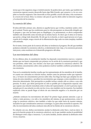 29
ternas que si les seguimos ciega e instintivamente. Se podría decir, por tanto, que también las
conciencias esperan nuestro desarrollo hacia algo Más Grande, que conserve y a la vez com-
plete su función originaria. Este desarrollo se hace posible a través del alma, más exactamen-
te a través de la Gran Alma. Lo mismo vale para lo que he dicho sobre la intención negativa
y la atracción de los muertos.
La esencia del alma
El alma (del latín animan: aire, aliento) es aquella fuerza que vivifica, mantiene unido y diri-
ge lo animal. Puesto que las condiciones para la vida presuponen un desarrollo dirigido que
la prepare y que cree las bases para su despliegue y su permanencia, es obvio comprender
también este desarrollo como movido por la misma fuerza. Es decir que el alma es la fuerza
que porta y dirige todo desarrollo. De ahí que la evolución, es decir aquel proceso en el que,
a partir de lo simple, surge a través de la diferenciación algo cada vez más complejo, también
esté animada.
Por lo tanto, forma parte de la esencia del alma su tendencia al progreso. De ahí que también
podamos entender la conciencia colectiva, evidentemente más vieja, y la conciencia personal,
más joven, como escalones en el desarrollo progresivo del alma.
Los movimientos del alma
En los últimos años, la constelación familiar ha deparado conocimientos nuevos y sorpren-
dentes que nos hacen comprender por primera vez la acción de la conciencia personal y que
nos permiten, sobre todo, una mirada a las leyes que sustentan la conciencia colectiva. De
ello resultan conocimientos sobre cómo podemos resolver también conflictos procedentes de
esa conciencia.
Pues en la constelación familiar resulta que los representantes de los miembros de la familia,
en cuanto son colocados en relación mutua, sienten como las personas reales que represen-
tan, y lo hacen sin conocimientos previos sobre ellas. Eso llega tan lejos que adoptan los sín-
tomas de estos miembros y perciben los movimientos que empujan a estos miembros en una
dirección determinada. Esta percepción es posible incluso cuando sólo se coloca a una sola
persona. Es decir, que dicha percepción no sólo es posible por la disposición espacial, sino
que supone una relación inmediata entre el alma del representante y la de la persona repre-
sentada por él, una relación no sólo con los vivos, sino también con los muertos. Eso también
explicaría cómo se puede llegar al efecto de una intención negativa o la atracción por un
muerto.
¿Adónde conducen los movimientos del alma? En primer lugar prestan atención a que se
valore a toda persona, y no sólo a los miembros del sistema al que pertenecemos, como lo
exige la conciencia colectiva, sino también a todos los que están fuera de nuestro sistema,
incluidos los que consideramos amenaza o enemigos. La gran alma reconcilia lo opuesto. Por
ello, los movimientos del alma conducen más allá de los límites de la conciencia colectiva.
En relación con eso, dichos movimientos anulan la distinción entre bien y mal (es decir, lo
que es la función propia de la conciencia colectiva), con lo que también anulan la posibilidad
de distinguir entre culpa e inocencia. Y, en cierta medida, anulan además la distinción entre
vivos y muertos.
 