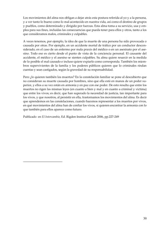 30
Los movimientos del alma nos obligan a dejar atrás esta postura referida al yo y a la persona,
y a ver tanto lo bueno como lo mal acontecido en nuestra vida, así como el destino de grupos
y pueblos, como determinado y dirigido por fuerzas. Esta alma toma a su servicio, usa y em-
plea para sus fines, incluidas las consecuencias que pueda tener para ellos y otros, tanto a los
que consideramos malos, criminales y culpables.
A veces tenemos, por ejemplo, la idea de que la muerte de una persona ha sido provocada o
causada por otras. Por ejemplo, en un accidente mortal de tráfico por un conductor descon-
siderado, en el caso de un enfermo por mala praxis del médico o en un asesinato por el ase-
sino. Todo eso es cierto desde el punto de vista de la conciencia personal. El causante del
accidente, el médico y el asesino se sienten culpables. Su alma quiere resarcir en la medida
de lo posible el mal causado e incluso quiere expiarlo como corresponda. También los miem-
bros supervivientes de la familia y los poderes públicos quieren que lo criminales rindan
cuentas y sean castigados, según la gravedad de su responsabilidad.
Pero ¿lo quieren también los muertos? En la constelación familiar se pone al descubierto que
no consideran su muerte causada por hombres, sino que ella está en manos de un poder su-
perior, y ellos a su vez están en armonía y en paz con ese poder. De esto resulta que entre los
muertos no rigen las mismas leyes (en cuanto a bien y mal y en cuanto a criminal y víctima)
que entre los vivos; es decir, que han superado la necesidad de justicia, tan importante para
los vivos, y que nosotros, al persistir en ella, trastornamos los movimientos del alma. Es decir
que aprendemos en las constelaciones, cuando hacemos representar a los muertos por vivos,
en qué movimientos del alma han de confiar los vivos, si quieren encontrar la armonía con lo
que también para ellos aparece como futuro.
Publicado en El Intercambio, Ed. Rigden Institut Gestalt 2006, pp.227-249
 