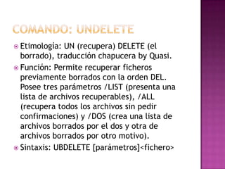  Etimología: UN (recupera) DELETE (el
borrado), traducción chapucera by Quasi.
 Función: Permite recuperar ficheros
previamente borrados con la orden DEL.
Posee tres parámetros /LIST (presenta una
lista de archivos recuperables), /ALL
(recupera todos los archivos sin pedir
confirmaciones) y /DOS (crea una lista de
archivos borrados por el dos y otra de
archivos borrados por otro motivo).
 Sintaxis: UBDELETE [parámetros]<fichero>
 