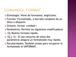  Etimología: Viene de formatear, anglicismo.
 Función: Formateado, o borrado completo de un
disco o disquete.
 Sintaxis: format <unidad:>
 Parámetros: Permite los siguientes modificadores
 /Q: Realiza formato rápido.
 /Q y /U : El uso conjunto de estos dos
parámetros asegura un formateado muy rápido.
 Peculiaridades: También existe para recuperar lo
formateado el UNFORMAT.
 