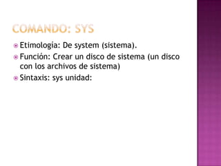 Etimología: De system (sistema).
 Función: Crear un disco de sistema (un disco
con los archivos de sistema)
 Sintaxis: sys unidad:
 