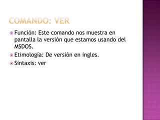  Función: Este comando nos muestra en
pantalla la versión que estamos usando del
MSDOS.
 Etimología: De versión en ingles.
 Sintaxis: ver
 