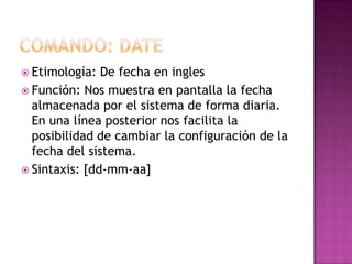  Etimología: De fecha en ingles
 Función: Nos muestra en pantalla la fecha
almacenada por el sistema de forma diaria.
En una línea posterior nos facilita la
posibilidad de cambiar la configuración de la
fecha del sistema.
 Sintaxis: [dd-mm-aa]
 