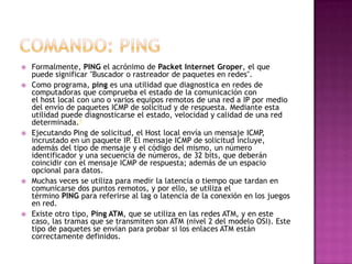  Formalmente, PING el acrónimo de Packet Internet Groper, el que
puede significar "Buscador o rastreador de paquetes en redes".
 Como programa, ping es una utilidad que diagnostica en redes de
computadoras que comprueba el estado de la comunicación con
el host local con uno o varios equipos remotos de una red a IP por medio
del envío de paquetes ICMP de solicitud y de respuesta. Mediante esta
utilidad puede diagnosticarse el estado, velocidad y calidad de una red
determinada.4
 Ejecutando Ping de solicitud, el Host local envía un mensaje ICMP,
incrustado en un paquete IP. El mensaje ICMP de solicitud incluye,
además del tipo de mensaje y el código del mismo, un número
identificador y una secuencia de números, de 32 bits, que deberán
coincidir con el mensaje ICMP de respuesta; además de un espacio
opcional para datos.
 Muchas veces se utiliza para medir la latencia o tiempo que tardan en
comunicarse dos puntos remotos, y por ello, se utiliza el
término PING para referirse al lag o latencia de la conexión en los juegos
en red.
 Existe otro tipo, Ping ATM, que se utiliza en las redes ATM, y en este
caso, las tramas que se transmiten son ATM (nivel 2 del modelo OSI). Este
tipo de paquetes se envían para probar si los enlaces ATM están
correctamente definidos.
 