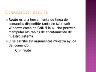  Route es una herramienta de línea de
comandos disponible tanto en Microsoft
Windows como en GNU/Linux. Nos permite
manipular las tablas de enrutamiento de
nuestro sistema.
 Si se escribe sin argumentos muestra ayuda
del comando:
C:> route
 