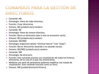  Comando: MD
 Etimología: Viene de make directory.
 Función: Crear directorios
 Sintaxis: MD [unidadruta]<nombre>
 Comando: RD
 Etimología: Viene de remove directory.
 Función: Borra un directorio (solo si este se encuentra vació).
 Sintaxis: RD [unidadruta]<nombre>
 Comando: DELTREE
 Etimología: Anglicismo delete “eliminar/borrar” tree “árbol”.
 Función: Borrar directorios (estando o no estando vacíos).
 Sintaxis: DELTREE [unidadruta]<nombre>
 Comando: DIR
 Etimología: De directorio
 Función: Este comando procesa una visualización de todos los ficheros,
directorios, de la ruta en la que nos encontramos.
 Mediante una serie de parámetros podemos modificar ese listado de
visualización. Este comando funciona como un filtro.
 Sintaxis: DIR [unidaddirectoriofichero]
 