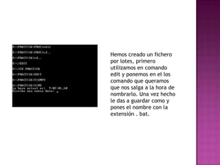 Hemos creado un fichero
por lotes, primero
utilizamos en comando
edit y ponemos en el los
comando que queramos
que nos salga a la hora de
nombrarlo. Una vez hecho
le das a guardar como y
pones el nombre con la
extensión . bat.
 