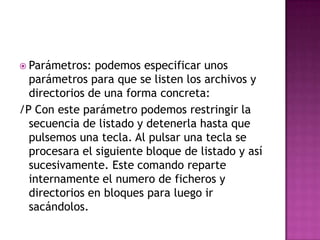  Parámetros: podemos especificar unos
parámetros para que se listen los archivos y
directorios de una forma concreta:
/P Con este parámetro podemos restringir la
secuencia de listado y detenerla hasta que
pulsemos una tecla. Al pulsar una tecla se
procesara el siguiente bloque de listado y así
sucesivamente. Este comando reparte
internamente el numero de ficheros y
directorios en bloques para luego ir
sacándolos.
 