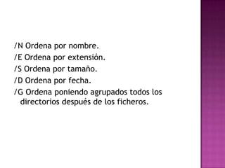 /N Ordena por nombre.
/E Ordena por extensión.
/S Ordena por tamaño.
/D Ordena por fecha.
/G Ordena poniendo agrupados todos los
directorios después de los ficheros.
 