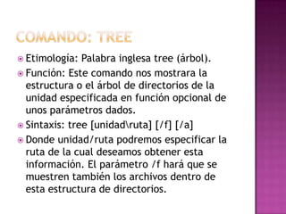  Etimología: Palabra inglesa tree (árbol).
 Función: Este comando nos mostrara la
estructura o el árbol de directorios de la
unidad especificada en función opcional de
unos parámetros dados.
 Sintaxis: tree [unidadruta] [/f] [/a]
 Donde unidad/ruta podremos especificar la
ruta de la cual deseamos obtener esta
información. El parámetro /f hará que se
muestren también los archivos dentro de
esta estructura de directorios.
 