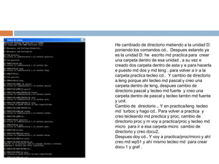 He cambiado de directorio metiendo a la unidad D:
poniendo los comandos cd.. Despues estando ya
es la unidad D: he escrito md practica para crear
una carpeta dentro de esa unidad , a su vez e
creado dos carpeta dentro de esta y e para hacerla
e puesto md dos y md leng , para volver a ir a la
carpeta practica tecleo cd.. Y cambio de directorio
a leng porque ahí tecleo md pascal y creo una
carpeta dentro de leng, despues cambio de
directorio pascal y tecleo md fuerte y creo una
carpeta dentro de pascal y tecleo tambn md fuente
y unit.
Cambio de directorio .. Y en practica/leng tecleo
md turboc y hago cd.. Para volver a practica y
creo tecleando md prectica y proc, cambio de
directorio proc y m voy a practica/proc y tecleo md
micro para ir a esa carpeta micro cambio de
directorio y creo docu2,
Despues doy cd.. Y voy a practica/proc/micro y ahí
creo md wp51 y ahí mismo tecleo md para crear
docu 1 y graf .
 