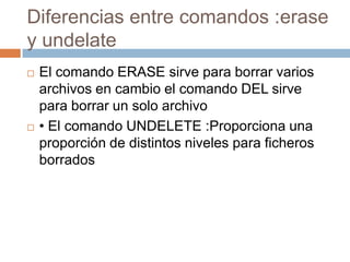 Diferencias entre comandos :erase
y undelate
 El comando ERASE sirve para borrar varios
archivos en cambio el comando DEL sirve
para borrar un solo archivo
 • El comando UNDELETE :Proporciona una
proporción de distintos niveles para ficheros
borrados
 