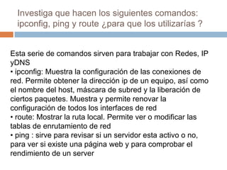 Investiga que hacen los siguientes comandos:
ipconfig, ping y route ¿para que los utilizarías ?
Esta serie de comandos sirven para trabajar con Redes, IP
yDNS
• ipconfig: Muestra la configuración de las conexiones de
red. Permite obtener la dirección ip de un equipo, así como
el nombre del host, máscara de subred y la liberación de
ciertos paquetes. Muestra y permite renovar la
configuración de todos los interfaces de red
• route: Mostrar la ruta local. Permite ver o modificar las
tablas de enrutamiento de red
• ping : sirve para revisar si un servidor esta activo o no,
para ver si existe una página web y para comprobar el
rendimiento de un server
 
