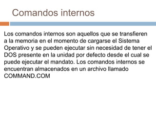 Comandos internos
Los comandos internos son aquellos que se transfieren
a la memoria en el momento de cargarse el Sistema
Operativo y se pueden ejecutar sin necesidad de tener el
DOS presente en la unidad por defecto desde el cual se
puede ejecutar el mandato. Los comandos internos se
encuentran almacenados en un archivo llamado
COMMAND.COM
 