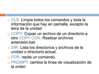  CLS: Limpia todos los comandos y toda la
información que hay en pantalla, excepto la
letra de la unidad
 COPY: Copiar un archivo de un directorio a
otro COPY CON: Realizar archivos
extensión.bat
 DIR: Lista los directorios y archivos de la
unidad o directorio actual.
 FOR: repite un comando.
 PROMPT: cambia la línea de visualización de
la orden
 