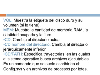 VOL: Muestra la etiqueta del disco duro y su
volumen (si lo tiene).
MEM: Muestra la cantidad de memoria RAM, la
cantidad ocupada y la libre.
•CD: Cambia el directorio actual
•CD nombre del directorio: Cambia al directorio
jerárquicamente inferior
•CD/PATH: Especifica trayectorias, en las cuales
el sistema operativo busca archivos ejecutables.
Es un comando que se suele escribir en el
Config.sys y en archivos de procesos por lotes.
 