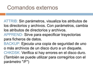 Comandos externos
ATTRIB: Sin parámetros, visualiza los atributos de
los directorios y archivos. Con parámetros, cambia
los atributos de directorios y archivos.
APPREND- Sirve para especificar trayectorias
para ficheros de datos.
BACKUP: Ejecuta una copia de seguridad de uno
o más archivos de un disco duro a un disquete.
CHKDSK: Verifica si hay errores en el disco duro.
(También se puede utilizar para corregirlos con el
parámetro "/F")
 