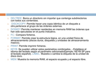  DELTREE: Borra un directorio sin importar que contenga subdirectorios
con todos sus contenidos.
 DISCKCOPY: Permite hacer una copia idéntica de un disquete a
otro,pertenece al grupo de las órdenes externas.
 DOSKEY Permite mantener residentes en memoria RAM las órdenes que
han sido ejecutadas en el punto indicativo.
 FC : Compara ficheros.
 FORMAT: Permite crear la estructura lógica, en una unidad física de
almacenamiento (discos duros, disquetes y unidades de almacenamiento
masivo).
 PRINT: Permite imprimir ficheros.
 KEYB: Se pueden utilizar estos parámetros combinados. - Establece el
idioma del teclado según el parámetro adicionado(Ejemplo: KEYB SP para
el teclado español). LABEL: Muestra o cambia la etiqueta de la unidad de
disco duro.
 MEM: Muestra la memoria RAM, el espacio ocupado y el espacio libre.
 